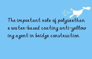 The important role of polyurethane water-based coating anti-yellowing agent in bridge construction