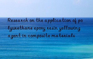 Research on the application of polyurethane epoxy resin yellowing agent in composite materials