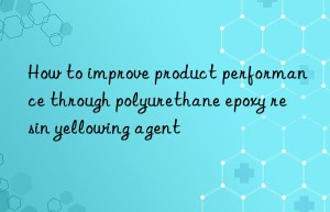 How to improve product performance through polyurethane epoxy resin yellowing agent