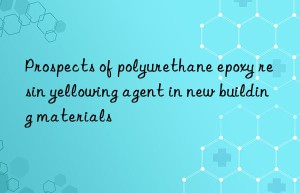 Prospects of polyurethane epoxy resin yellowing agent in new building materials