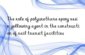 The role of polyurethane epoxy resin yellowing agent in the construction of rail transit facilities