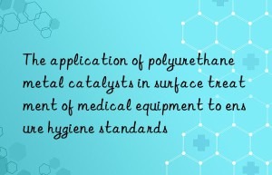 The application of polyurethane metal catalysts in surface treatment of medical equipment to ensure hygiene standards