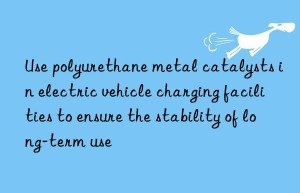 Use polyurethane metal catalysts in electric vehicle charging facilities to ensure the stability of long-term use