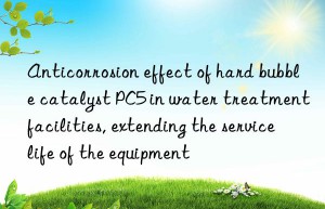 Anticorrosion effect of hard bubble catalyst PC5 in water treatment facilities, extending the service life of the equipment