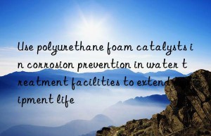 Use polyurethane foam catalysts in corrosion prevention in water treatment facilities to extend equipment life