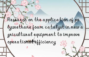 Research on the application of polyurethane foam catalyst in new agricultural equipment to improve operational efficiency