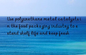 Use polyurethane metal catalysts in the food packaging industry to extend shelf life and keep fresh