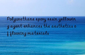 Polyurethane epoxy resin yellowing agent enhances the aesthetics of flooring materials