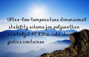 Ultra-low temperature dimensional stability scheme for polyurethane catalyst PT303 in cold chain logistics container