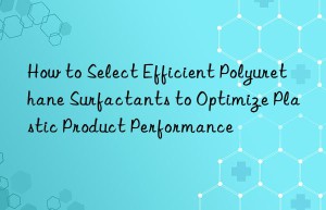 How to Select Efficient Polyurethane Surfactants to Optimize Plastic Product Performance
