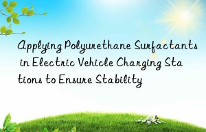 Applying Polyurethane Surfactants in Electric Vehicle Charging Stations to Ensure Stability