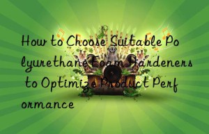 How to Choose Suitable Polyurethane Foam Hardeners to Optimize Product Performance