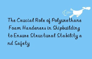 The Crucial Role of Polyurethane Foam Hardeners in Shipbuilding to Ensure Structural Stability and Safety