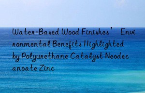 Water-Based Wood Finishes’ Environmental Benefits Highlighted by Polyurethane Catalyst Neodecanoate Zinc