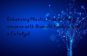 Enhancing Plastic Product Performance with Bismuth Neodecanoate Catalyst