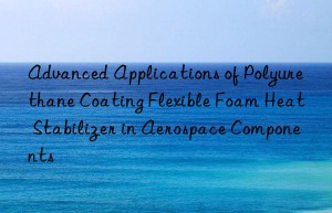 Advanced Applications of Polyurethane Coating Flexible Foam Heat Stabilizer in Aerospace Components