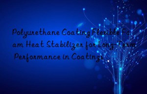 Polyurethane Coating Flexible Foam Heat Stabilizer for Long-Term Performance in Coatings
