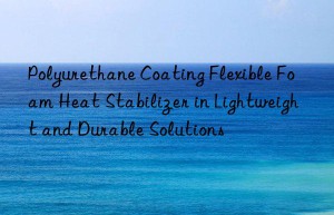 Polyurethane Coating Flexible Foam Heat Stabilizer in Lightweight and Durable Solutions