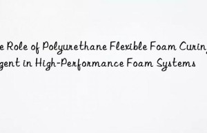 The Role of Polyurethane Flexible Foam Curing Agent in High-Performance Foam Systems