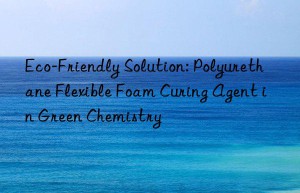 Eco-Friendly Solution: Polyurethane Flexible Foam Curing Agent in Green Chemistry