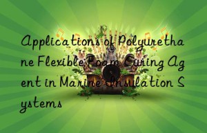 Applications of Polyurethane Flexible Foam Curing Agent in Marine Insulation Systems