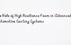 The Role of High Resilience Foam in Advanced Automotive Seating Systems