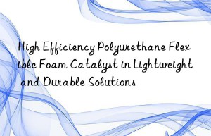 High Efficiency Polyurethane Flexible Foam Catalyst in Lightweight and Durable Solutions