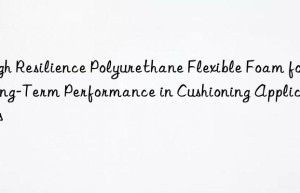 High Resilience Polyurethane Flexible Foam for Long-Term Performance in Cushioning Applications