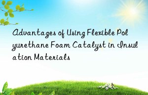 Advantages of Using Flexible Polyurethane Foam Catalyst in Insulation Materials