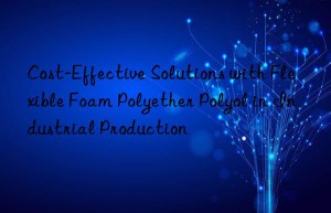 Cost-Effective Solutions with Flexible Foam Polyether Polyol in Industrial Production