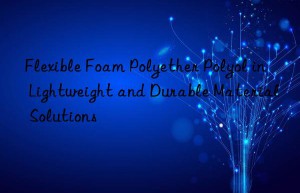 Flexible Foam Polyether Polyol in Lightweight and Durable Material Solutions