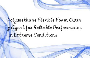 Polyurethane Flexible Foam Curing Agent for Reliable Performance in Extreme Conditions