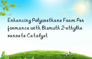 Enhancing Polyurethane Foam Performance with Bismuth 2-ethylhexanoate Catalyst