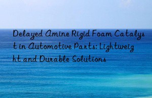 Delayed Amine Rigid Foam Catalyst in Automotive Parts: Lightweight and Durable Solutions