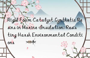 Rigid Foam Catalyst Synthetic Resins in Marine Insulation: Resisting Harsh Environmental Conditions