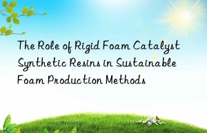 The Role of Rigid Foam Catalyst Synthetic Resins in Sustainable Foam Production Methods