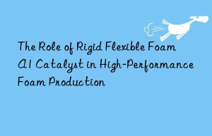 The Role of Rigid Flexible Foam A1 Catalyst in High-Performance Foam Production