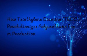 How Triethylene Diamine (TEDA) Revolutionizes Polyurethane Foam Production