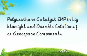 Polyurethane Catalyst SMP in Lightweight and Durable Solutions for Aerospace Components
