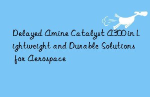 Delayed Amine Catalyst A300 in Lightweight and Durable Solutions for Aerospace