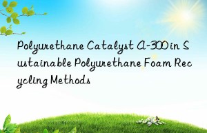 Polyurethane Catalyst A-300 in Sustainable Polyurethane Foam Recycling Methods