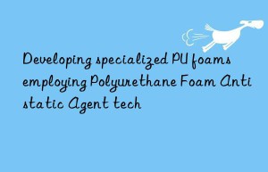 Developing specialized PU foams employing Polyurethane Foam Antistatic Agent tech