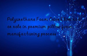 Polyurethane Foam Odor Eliminator role in premium pillow foam manufacturing process