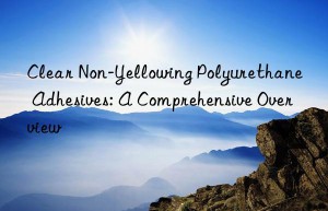 Clear Non-Yellowing Polyurethane Adhesives: A Comprehensive Overview