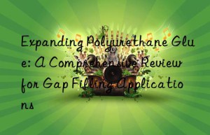 Expanding Polyurethane Glue: A Comprehensive Review for Gap Filling Applications