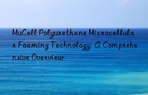 MuCell Polyurethane Microcellular Foaming Technology: A Comprehensive Overview