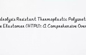 Hydrolysis Resistant Thermoplastic Polyurethane Elastomer (HTPU): A Comprehensive Overview