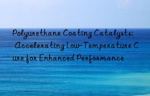 Polyurethane Coating Catalysts: Accelerating Low-Temperature Cure for Enhanced Performance