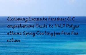 Achieving Exquisite Finishes: A Comprehensive Guide to HVLP Polyurethane Spray Coating for Fine Furniture