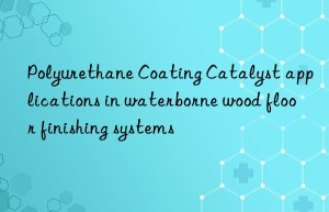Polyurethane Coating Catalyst applications in waterborne wood floor finishing systems